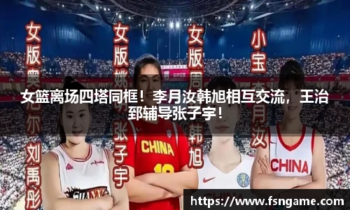 女篮离场四塔同框！李月汝韩旭相互交流，王治郅辅导张子宇！